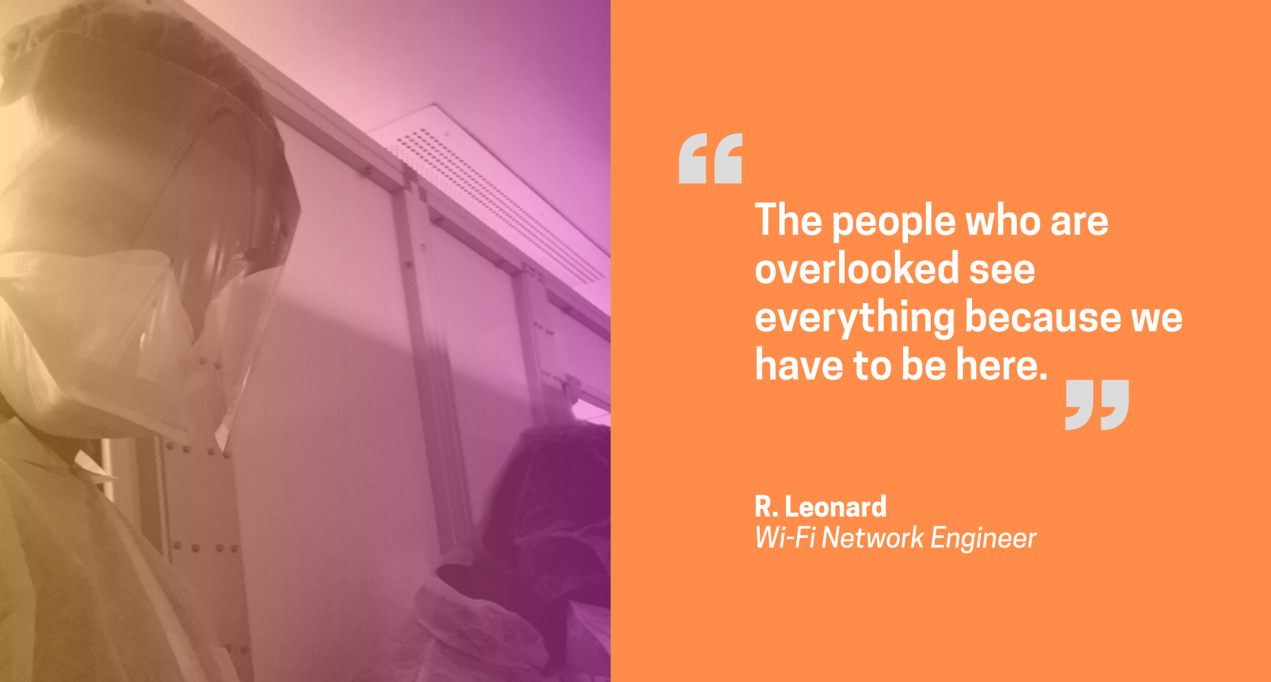 Quote from R. Leonard, network engineer: The people who are overlooked see everything because we have to be here. Quote from R. Leonard, network engineer: The people who are overlooked see everything because we have to be here.