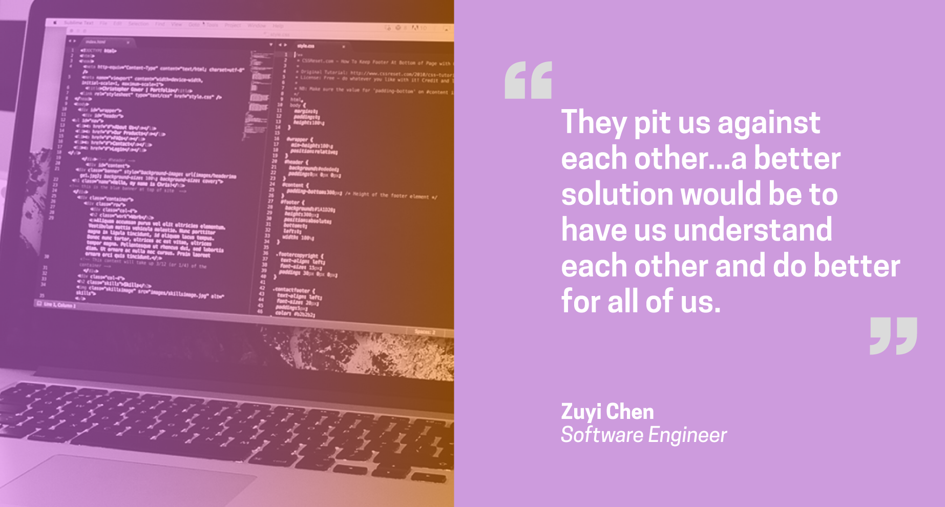 Quote from Zuyi Chen, software engineer: They pit us against each other... a better solution would be to have us understand each other and do better for all of us. Quote from Zuyi Chen, software engineer: They pit us against each other... a better solution would be to have us understand each other and do better for all of us.