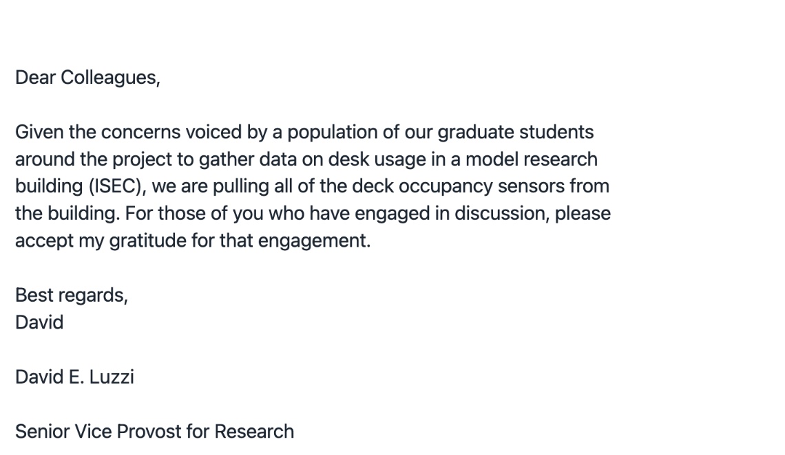 A screenshot of an email that reads, Dear Colleagues, Given the concerns voiced by a population of our graduate students around the project to gather data on desk usage in a model research building (ISEC), we are pulling all of the deck occupancy sensors from the building. For those of you who have engaged in discussion, please accept my gratitude for that engagement. Best regards, David E. Luzzi, Senior Vice Provost for Research A screenshot of an email that reads, Dear Colleagues, Given the concerns voiced by a population of our graduate students around the project to gather data on desk usage in a model research building (ISEC), we are pulling all of the deck occupancy sensors from the building. For those of you who have engaged in discussion, please accept my gratitude for that engagement. Best regards, David E. Luzzi, Senior Vice Provost for Research